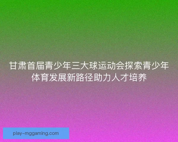 甘肃首届青少年三大球运动会探索青少年体育发展新路径助力人才培养