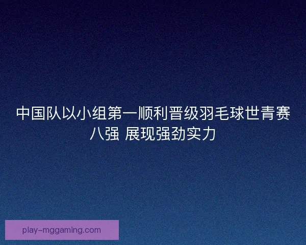 中国队以小组第一顺利晋级羽毛球世青赛八强 展现强劲实力