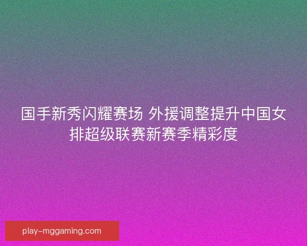 国手新秀闪耀赛场 外援调整提升中国女排超级联赛新赛季精彩度