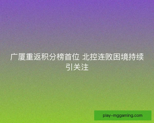 广厦重返积分榜首位 北控连败困境持续引关注 广厦重返积分榜首位 北控连败困境持续引关注