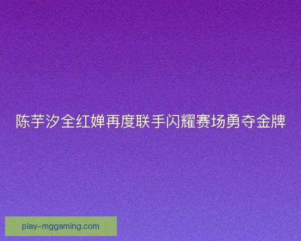陈芋汐全红婵再度联手闪耀赛场勇夺金牌