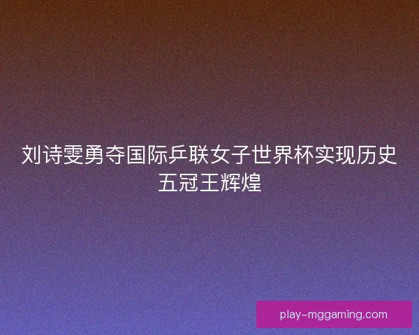 刘诗雯勇夺国际乒联女子世界杯实现历史五冠王辉煌