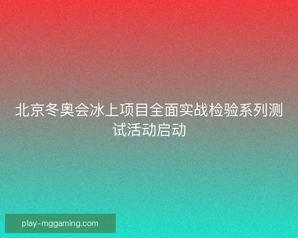 北京冬奥会冰上项目全面实战检验系列测试活动启动