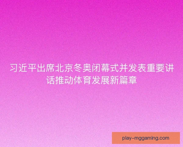 习近平出席北京冬奥闭幕式并发表重要讲话推动体育发展新篇章 习近平出席北京冬奥闭幕式并发表重要讲话推动体育发展新篇章