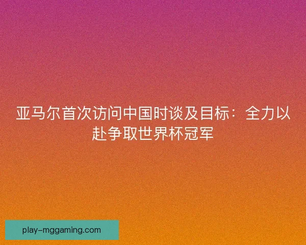 亚马尔首次访问中国时谈及目标:全力以赴争取世界杯冠军 亚马尔首次访问中国时谈及目标:全力以赴争取世界杯冠军