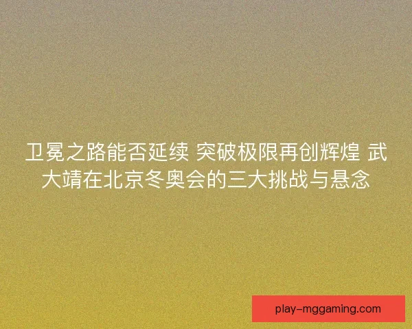 卫冕之路能否延续 突破极限再创辉煌 武大靖在北京冬奥会的三大挑战与悬念 卫冕之路能否延续 突破极限再创辉煌 武大靖在北京冬奥会的三大挑战与悬念