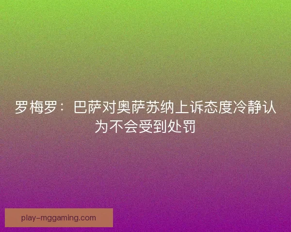 罗梅罗：巴萨对奥萨苏纳上诉态度冷静认为不会受到处罚