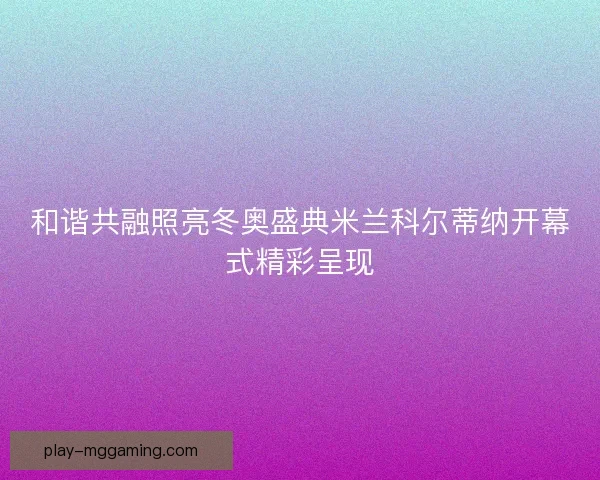 和谐共融照亮冬奥盛典米兰科尔蒂纳开幕式精彩呈现