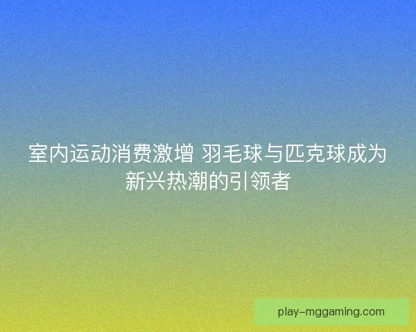 室内运动消费激增 羽毛球与匹克球成为新兴热潮的引领者