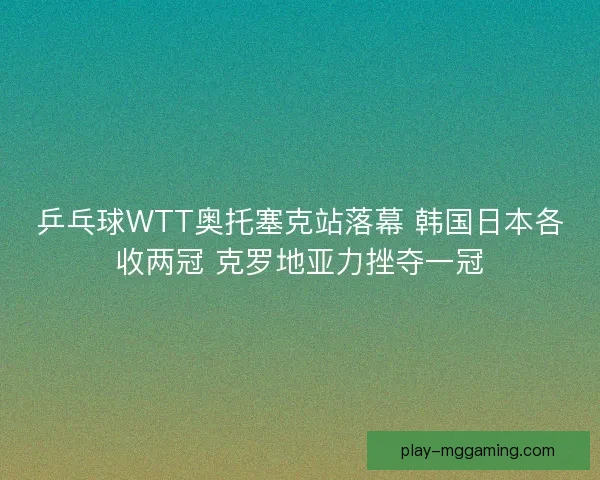 乒乓球WTT奥托塞克站落幕 韩国日本各收两冠 克罗地亚力挫夺一冠
