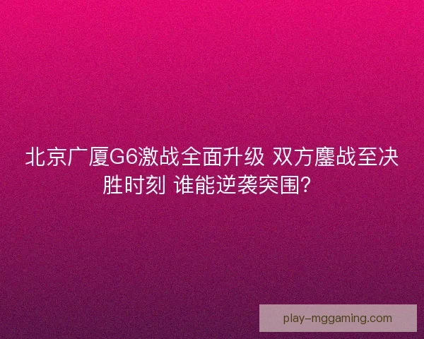 北京广厦G6激战全面升级 双方鏖战至决胜时刻 谁能逆袭突围？